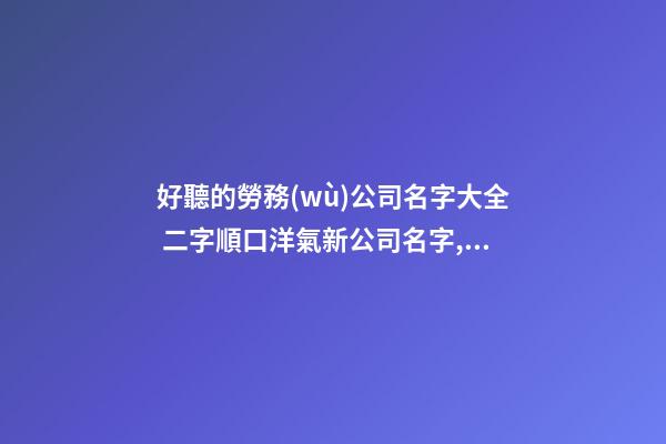 好聽的勞務(wù)公司名字大全 二字順口洋氣新公司名字,起名之家-第1張-公司起名-玄機(jī)派